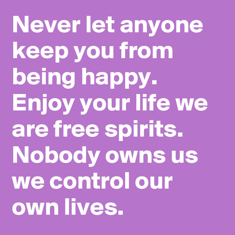 Never let anyone keep you from being happy. Enjoy your life we are free spirits. Nobody owns us we control our own lives.  