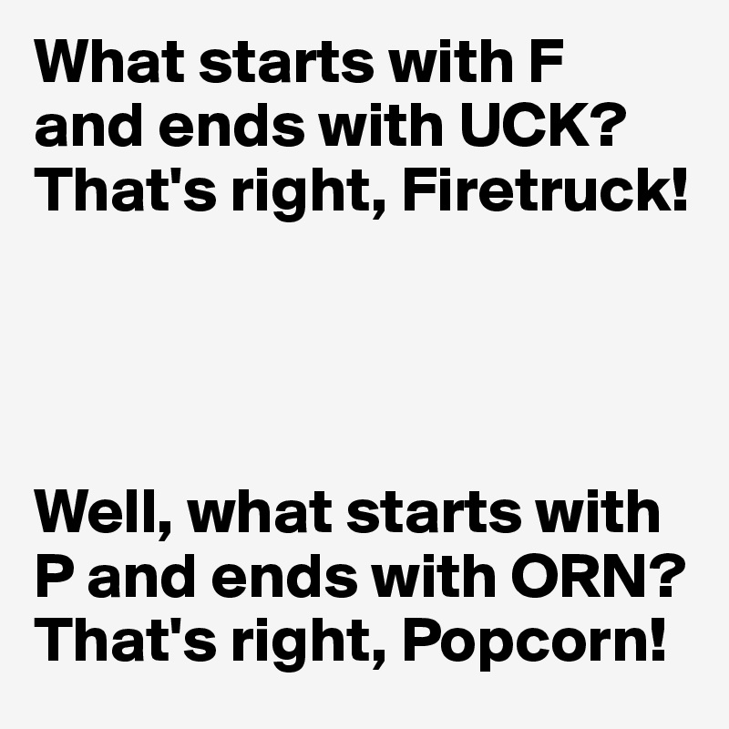 What starts with F 
and ends with UCK? That's right, Firetruck!




Well, what starts with P and ends with ORN? That's right, Popcorn!