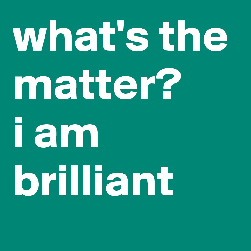 what's the matter? 
i am brilliant