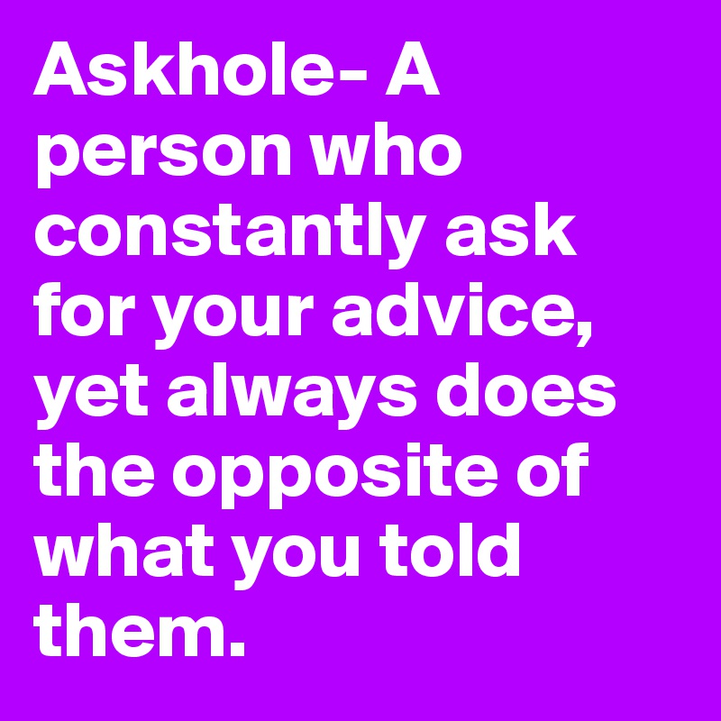 Askhole- A person who constantly ask for your advice, yet always does the opposite of what you told them.