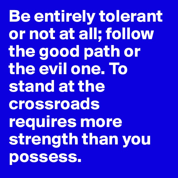 Be entirely tolerant or not at all; follow the good path or the evil one. To stand at the crossroads requires more strength than you possess.