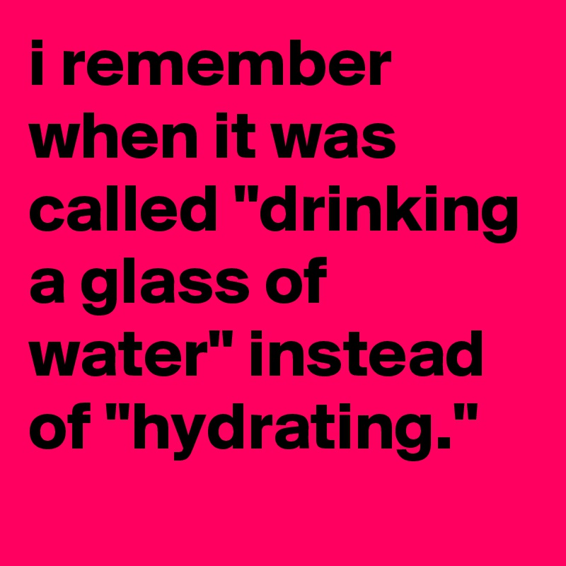 i remember when it was called "drinking a glass of water" instead of "hydrating."