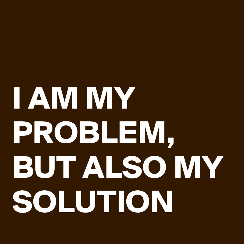 

I AM MY PROBLEM, BUT ALSO MY SOLUTION