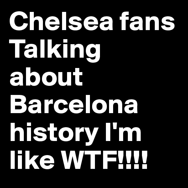 Chelsea fans Talking about Barcelona history I'm like WTF!!!!