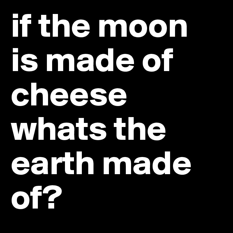 if the moon is made of cheese whats the earth made of? 