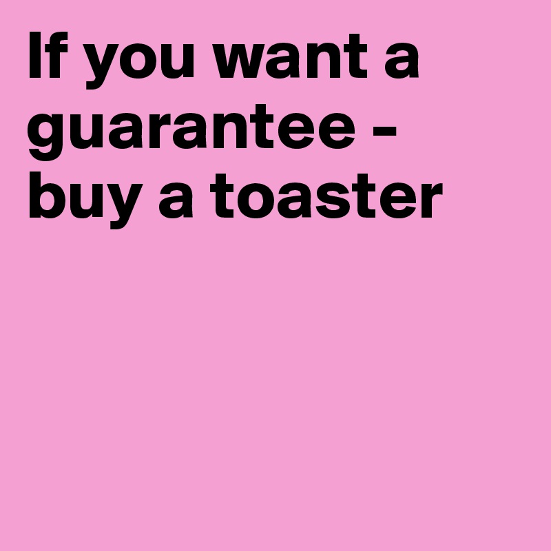 If you want a guarantee -
buy a toaster



