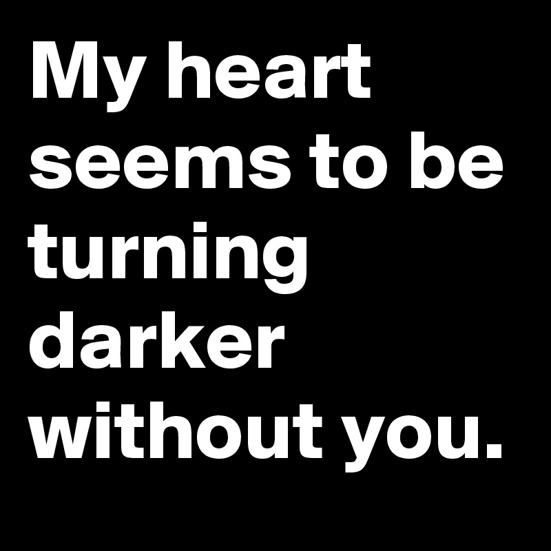 My heart seems to be turning darker without you.