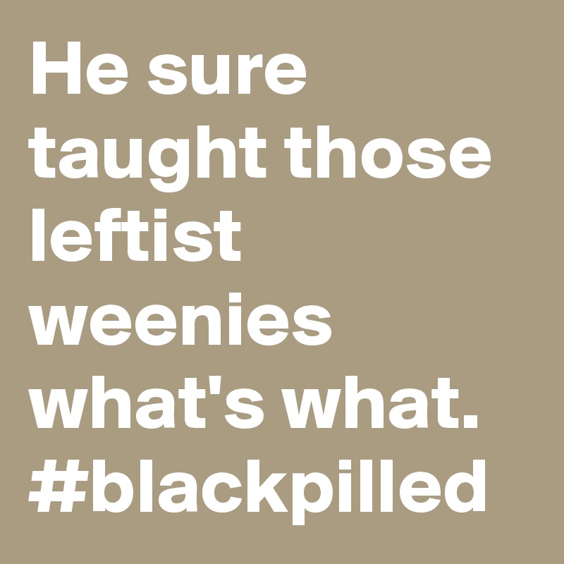 He sure taught those leftist weenies what's what. #blackpilled