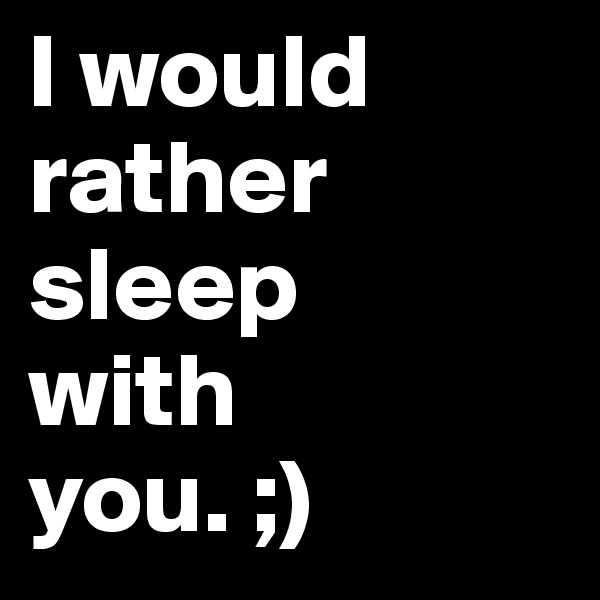 I would rather sleep 
with 
you. ;)