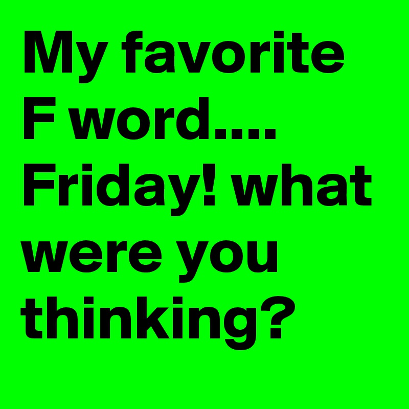 My favorite
F word....
Friday! what were you thinking? 