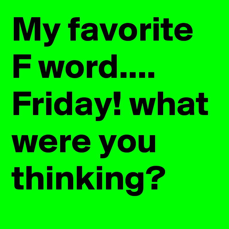 My favorite
F word....
Friday! what were you thinking? 
