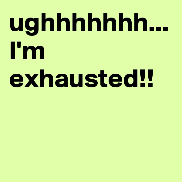 ughhhhhhh... I'm exhausted!! 