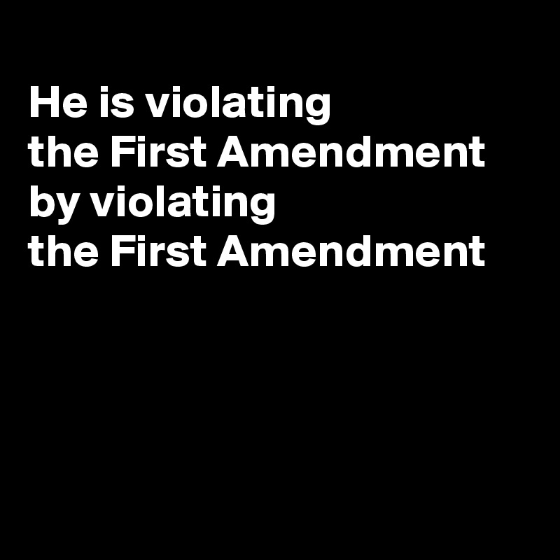 
He is violating 
the First Amendment 
by violating
the First Amendment 




