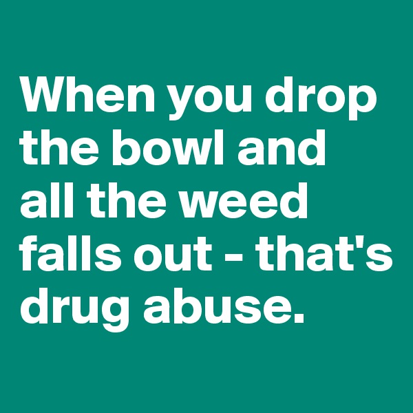 
When you drop the bowl and all the weed falls out - that's drug abuse.