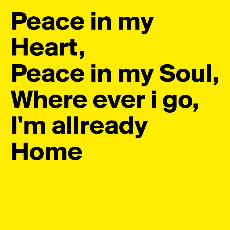 Peace in my Heart, 
Peace in my Soul,
Where ever i go, 
I'm allready Home 

