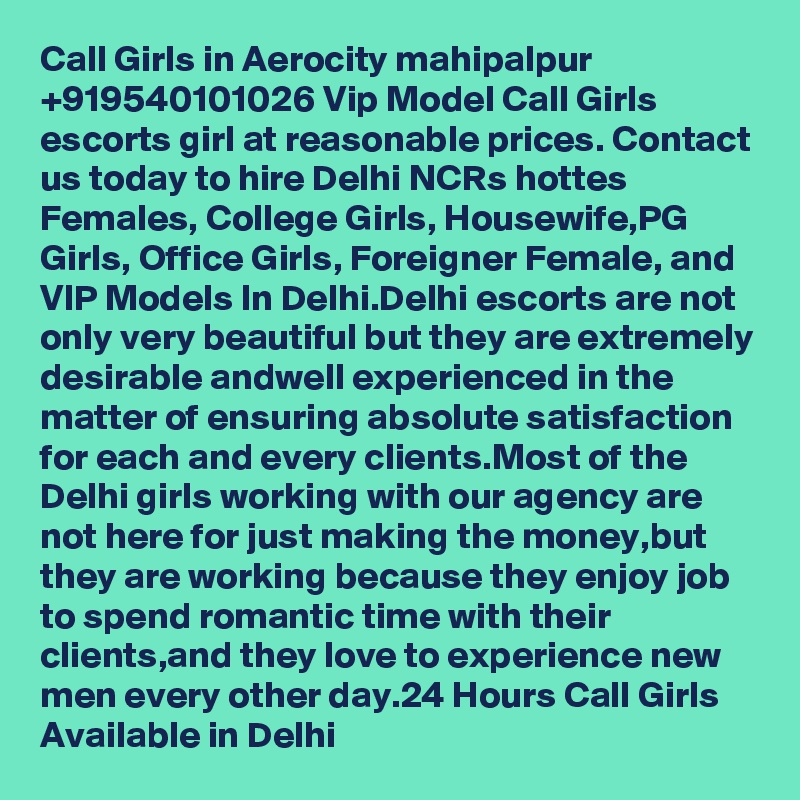 Call Girls in Aerocity mahipalpur +919540101026 Vip Model Call Girls  escorts girl at reasonable prices. Contact us today to hire Delhi NCRs hottes Females, College Girls, Housewife,PG Girls, Office Girls, Foreigner Female, and VIP Models In Delhi.Delhi escorts are not only very beautiful but they are extremely desirable andwell experienced in the matter of ensuring absolute satisfaction for each and every clients.Most of the Delhi girls working with our agency are not here for just making the money,but they are working because they enjoy job to spend romantic time with their clients,and they love to experience new men every other day.24 Hours Call Girls Available in Delhi