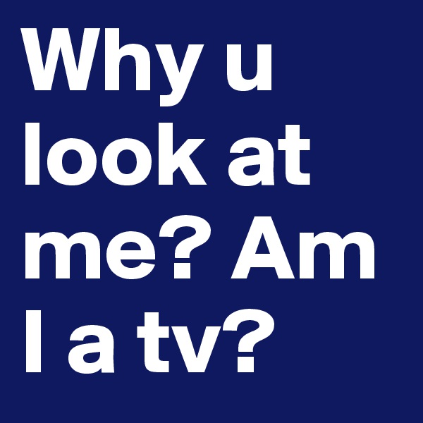 Why u look at me? Am I a tv?