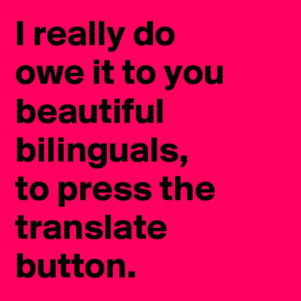 I really do 
owe it to you beautiful bilinguals, 
to press the translate button. 