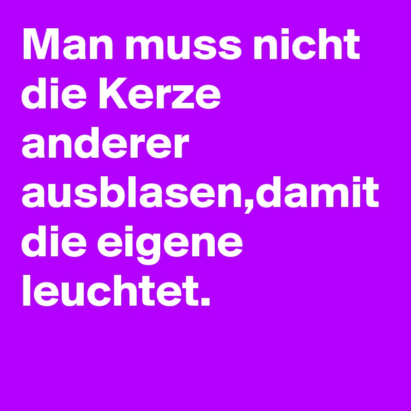 Man muss nicht die Kerze anderer ausblasen,damit die eigene leuchtet.