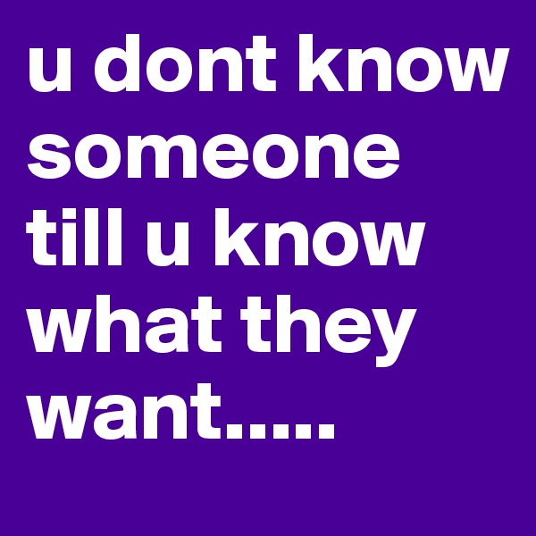 u dont know someone till u know what they want.....