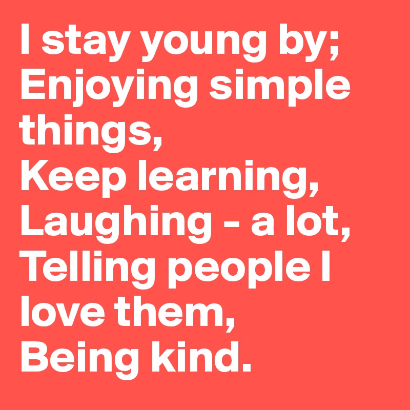 I stay young by;
Enjoying simple things,
Keep learning,
Laughing - a lot,
Telling people I love them,
Being kind.