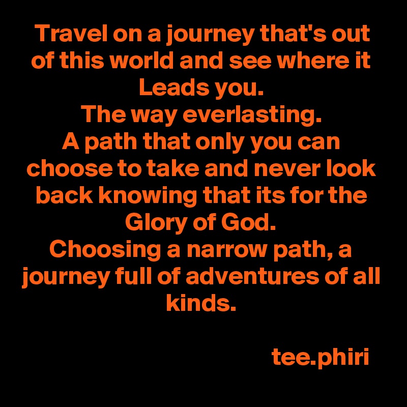 Travel on a journey that's out of this world and see where it Leads you.
The way everlasting.
A path that only you can choose to take and never look back knowing that its for the Glory of God.
Choosing a narrow path, a journey full of adventures of all kinds.
  
                                               tee.phiri