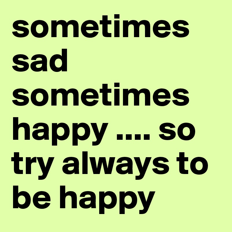 sometimes sad sometimes happy .... so try always to be happy 