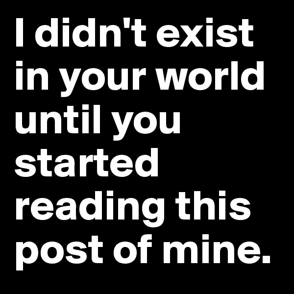 I didn't exist in your world until you started reading this post of mine.