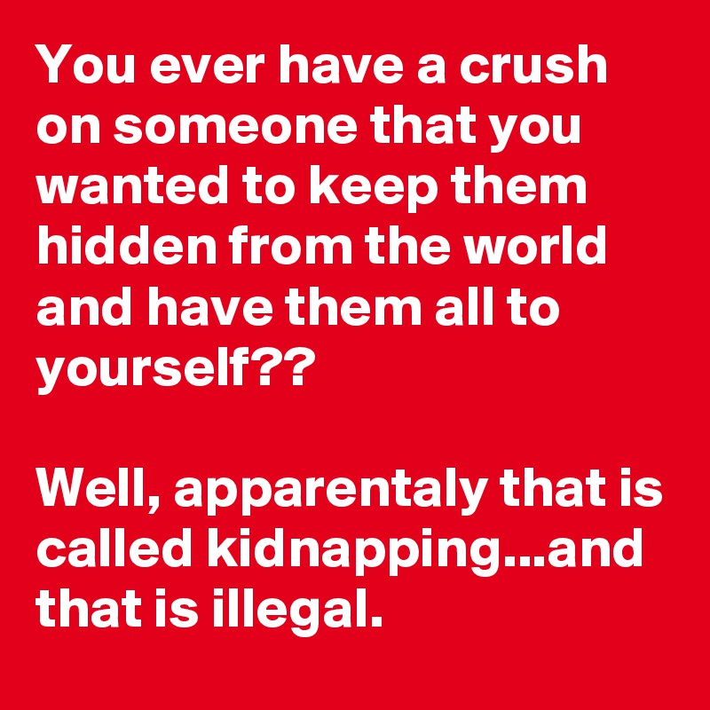 You ever have a crush on someone that you wanted to keep them hidden from the world and have them all to yourself??

Well, apparentaly that is called kidnapping...and that is illegal.