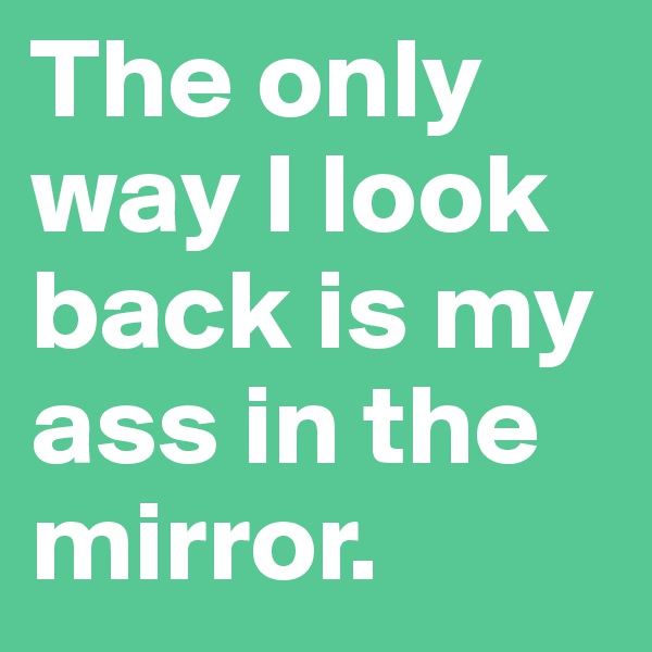 The only way I look back is my ass in the mirror.