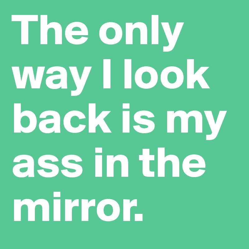 The only way I look back is my ass in the mirror.