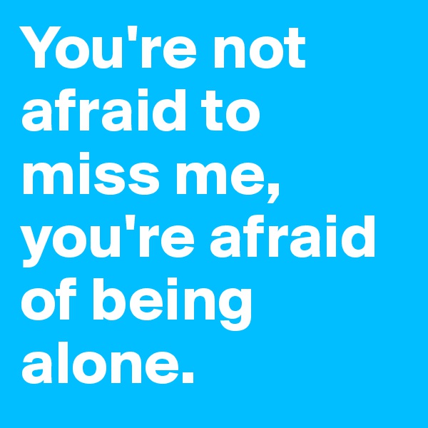 You're not afraid to miss me, you're afraid of being alone.