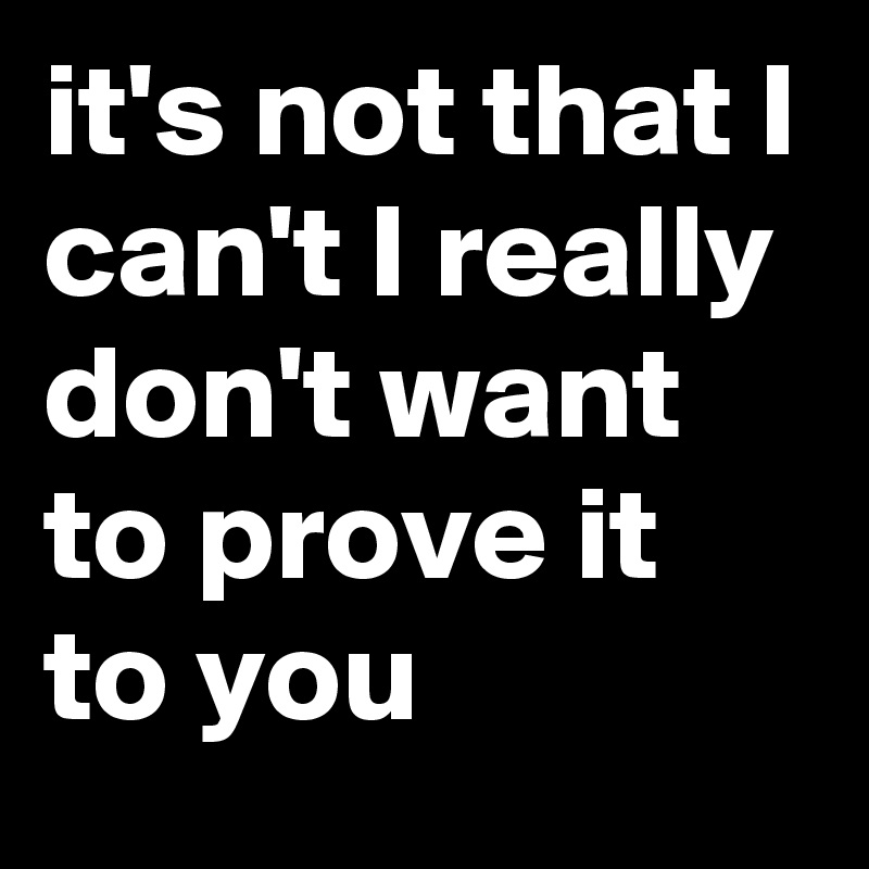 it's not that I can't I really don't want to prove it to you