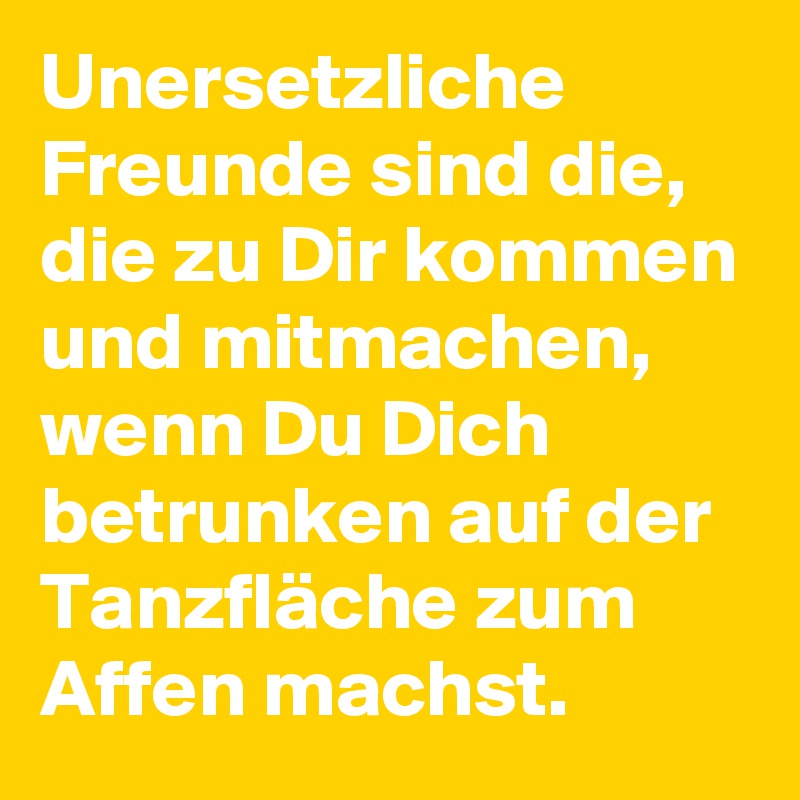 Unersetzliche Freunde sind die, die zu Dir kommen und mitmachen, wenn Du Dich betrunken auf der Tanzfläche zum Affen machst.