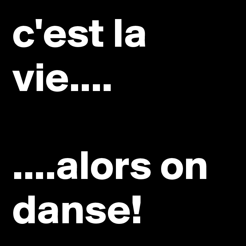 c'est la vie....

....alors on danse!
