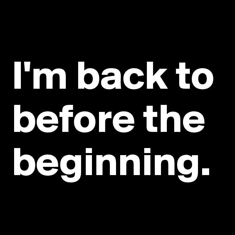 
I'm back to before the beginning.