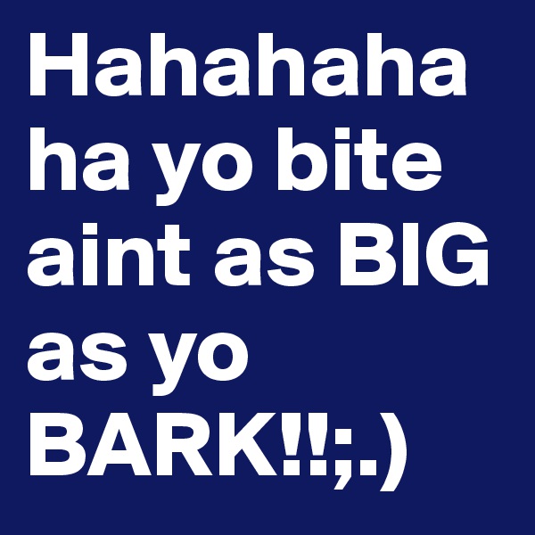 Hahahahaha yo bite aint as BIG as yo BARK!!;.)