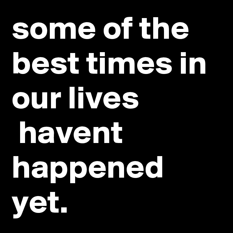 some of the best times in our lives
 havent happened yet.