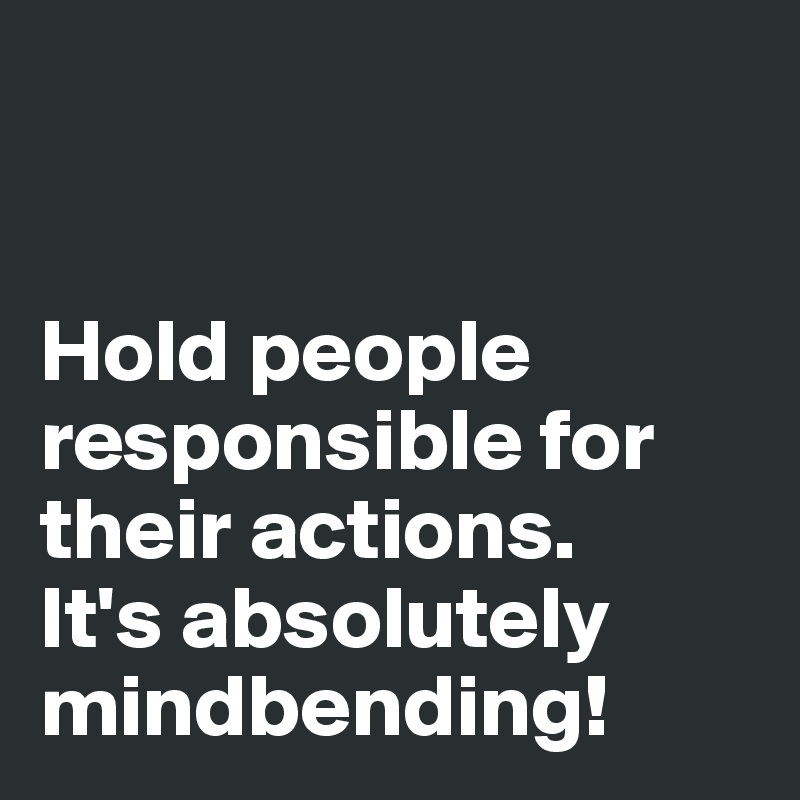 


Hold people responsible for their actions. 
It's absolutely mindbending!