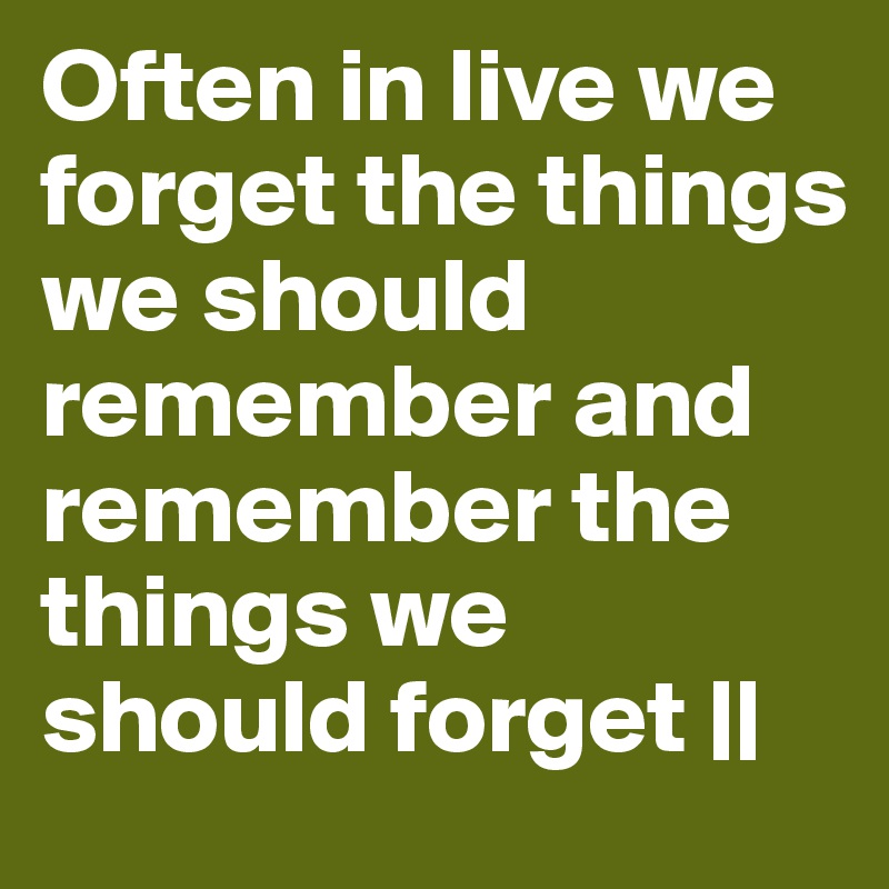 Often in live we forget the things we should remember and remember the things we should forget ||