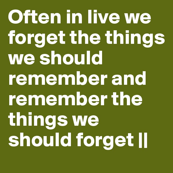 Often in live we forget the things we should remember and remember the things we should forget ||