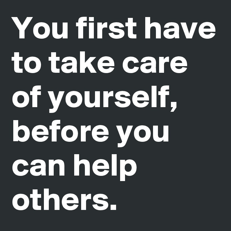 You first have to take care of yourself, before you can help others ...
