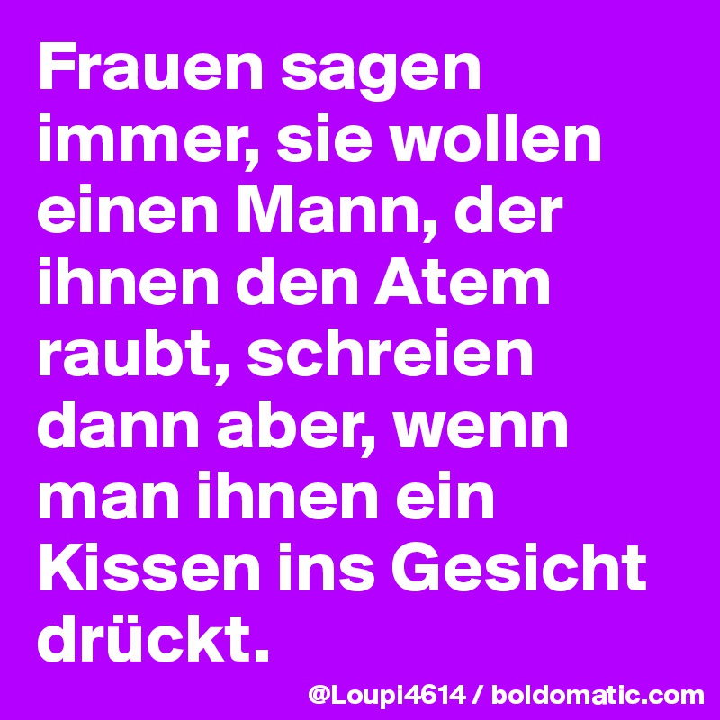 Frauen sagen immer, sie wollen einen Mann, der ihnen den Atem raubt, schreien dann aber, wenn man ihnen ein Kissen ins Gesicht drückt.