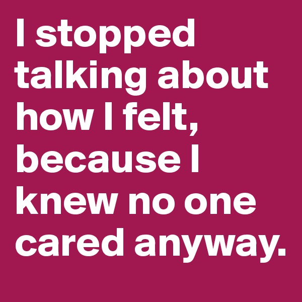 I stopped talking about how I felt, because I knew no one cared anyway.