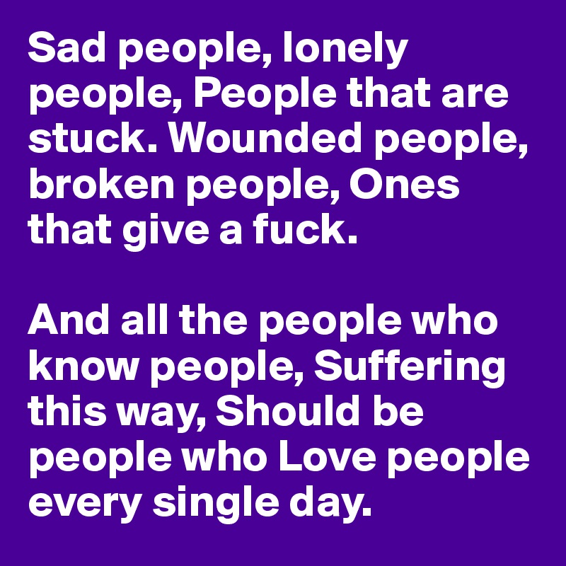 Sad people, lonely people, People that are stuck. Wounded people, broken people, Ones that give a fuck. 

And all the people who know people, Suffering this way, Should be people who Love people every single day.