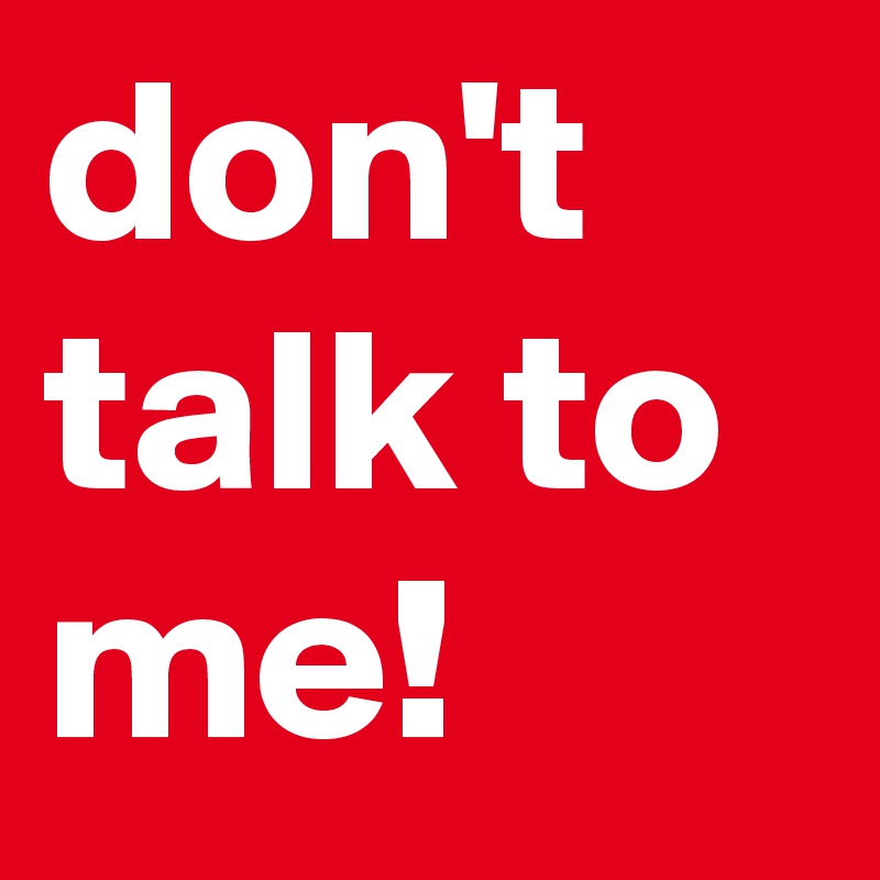 don't talk to me!
