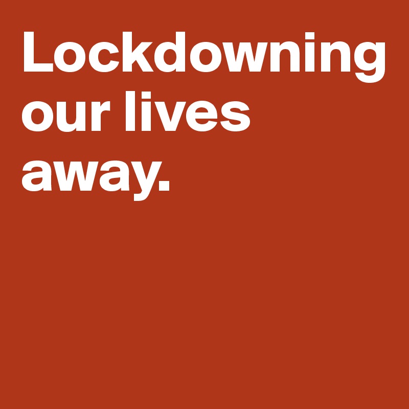 Lockdowning 
our lives away. 


