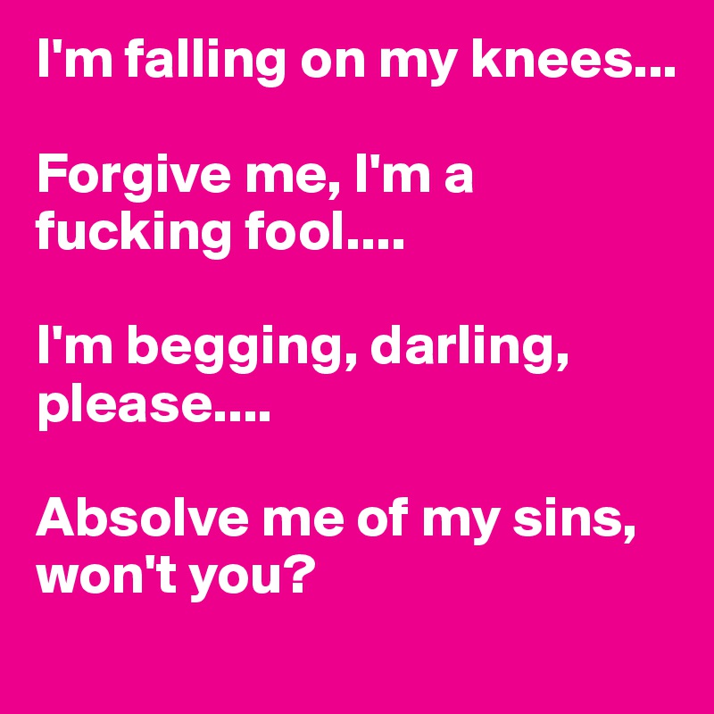 I'm falling on my knees...

Forgive me, I'm a fucking fool....

I'm begging, darling, please....

Absolve me of my sins, won't you?
