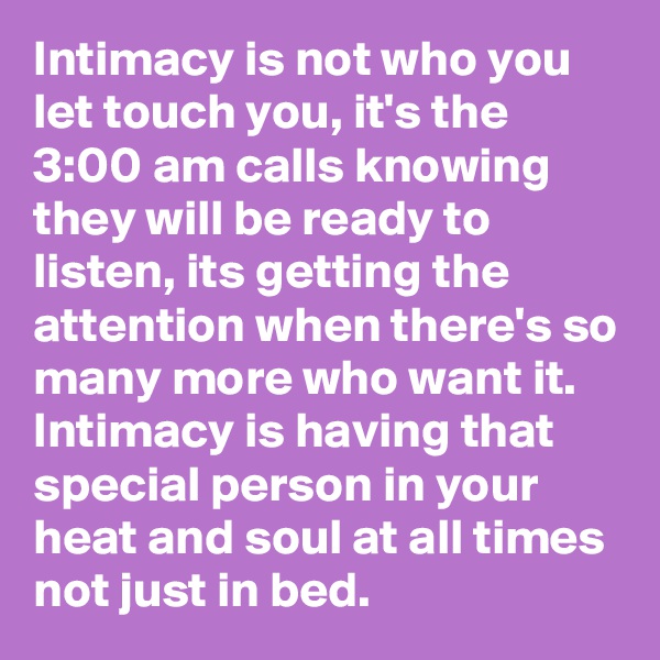 Intimacy is not who you let touch you, it's the 3:00 am calls knowing they will be ready to listen, its getting the attention when there's so many more who want it.
Intimacy is having that special person in your heat and soul at all times not just in bed.