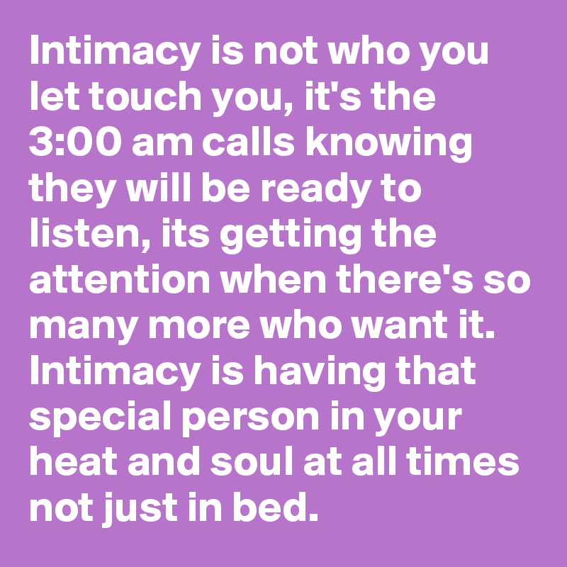 Intimacy is not who you let touch you, it's the 3:00 am calls knowing they will be ready to listen, its getting the attention when there's so many more who want it.
Intimacy is having that special person in your heat and soul at all times not just in bed.